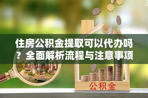 创业住房公积金提取可以代办吗？全面解析流程与注意事项