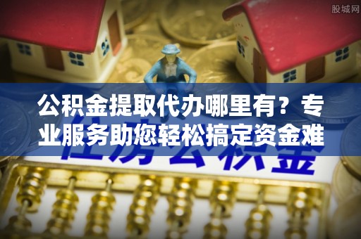 创业公积金提取代办哪里有？专业服务助您轻松搞定资金难题