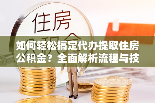 创业如何轻松搞定代办提取住房公积金？全面解析流程与技巧