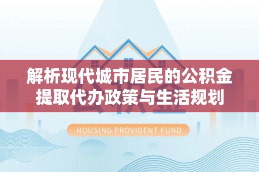 创业解析现代城市居民的公积金提取代办政策与生活规划