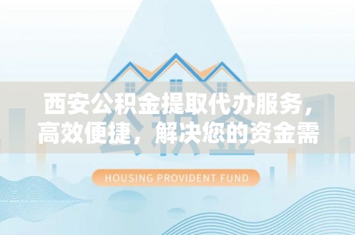 创业西安公积金提取代办服务，高效便捷，解决您的资金需求