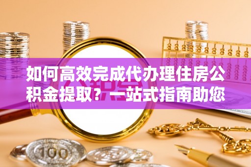 创业如何高效完成代办理住房公积金提取？一站式指南助您轻松搞定