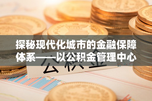 创业探秘现代化城市的金融保障体系——以公积金管理中心为核心的民生服务