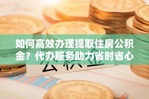 创业如何高效办理提取住房公积金？代办服务助力省时省心