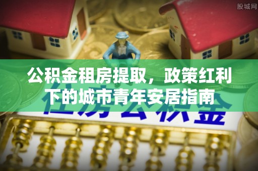 创业公积金租房提取，政策红利下的城市青年安居指南