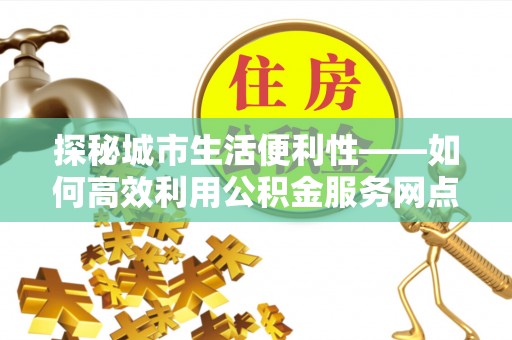 创业探秘城市生活便利性——如何高效利用公积金服务网点查询工具