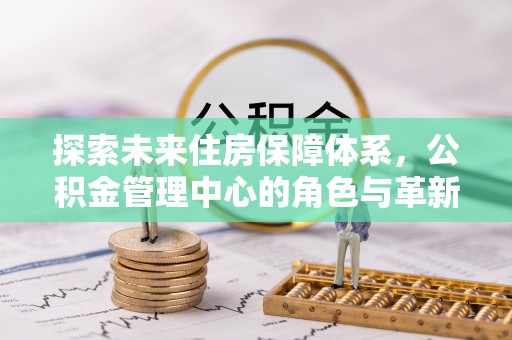 创业探索未来住房保障体系，公积金管理中心的角色与革新