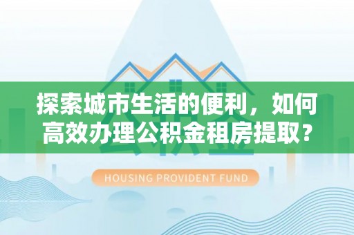 创业探索城市生活的便利，如何高效办理公积金租房提取？