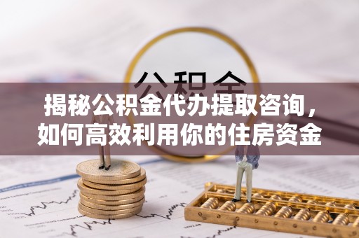 创业揭秘公积金代办提取咨询，如何高效利用你的住房资金
