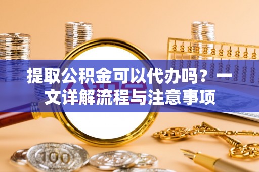 创业提取公积金可以代办吗？一文详解流程与注意事项