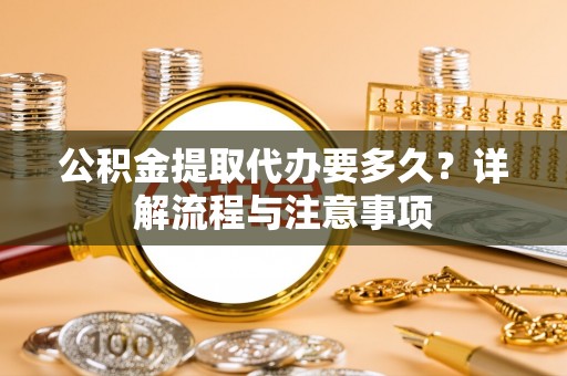 创业公积金提取代办要多久？详解流程与注意事项