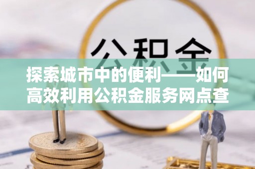 创业探索城市中的便利——如何高效利用公积金服务网点查询功能