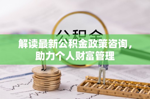 创业解读最新公积金政策咨询，助力个人财富管理