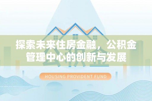 创业探索未来住房金融，公积金管理中心的创新与发展