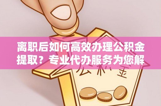 创业离职后如何高效办理公积金提取？专业代办服务为您解忧