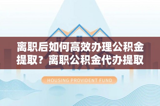 创业离职后如何高效办理公积金提取？离职公积金代办提取全攻略