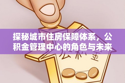 创业探秘城市住房保障体系，公积金管理中心的角色与未来